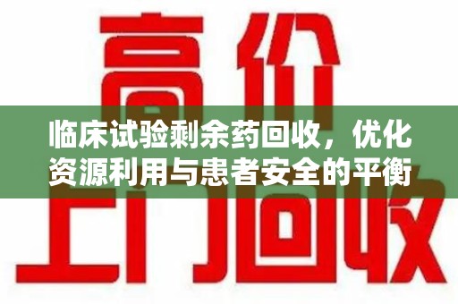 珠海临床试验剩余药回收，优化资源利用与患者安全的平衡之道