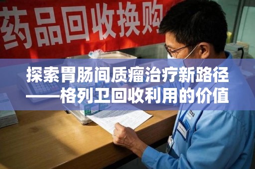珠海探索胃肠间质瘤治疗新路径——格列卫回收利用的价值与前景
