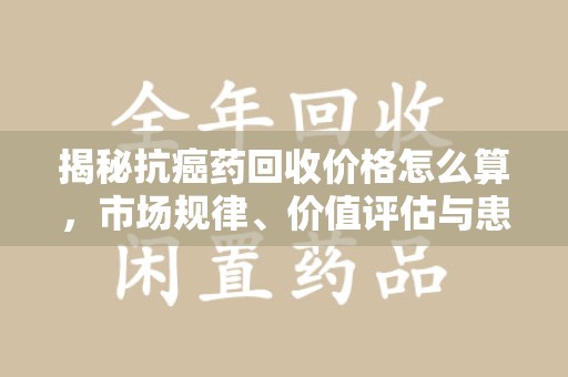 珠海揭秘抗癌药回收价格怎么算，市场规律、价值评估与患者权益
