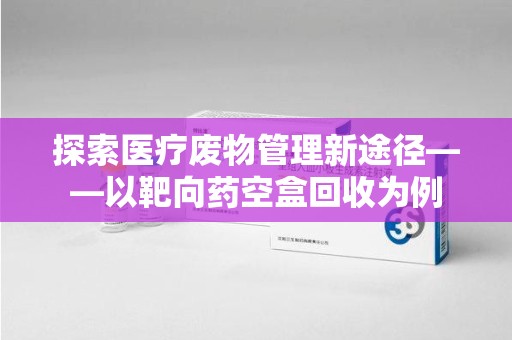 珠海探索医疗废物管理新途径——以靶向药空盒回收为例