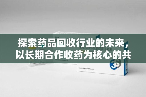 珠海探索药品回收行业的未来，以长期合作收药为核心的共赢模式