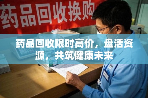 珠海药品回收限时高价，盘活资源，共筑健康未来