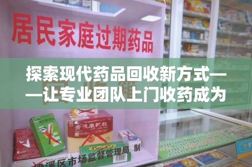 珠海探索现代药品回收新方式——让专业团队上门收药成为环保与健康的桥梁