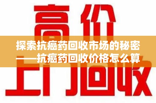 珠海探索抗癌药回收市场的秘密——抗癌药回收价格怎么算？
