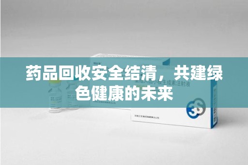 珠海药品回收安全结清，共建绿色健康的未来