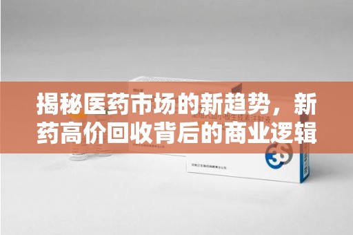 珠海揭秘医药市场的新趋势，新药高价回收背后的商业逻辑与社会影响