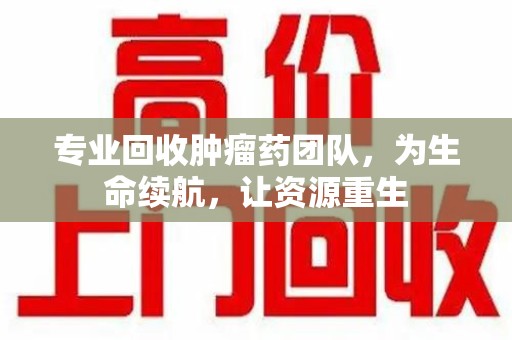 珠海专业回收肿瘤药团队，为生命续航，让资源重生