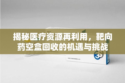 珠海揭秘医疗资源再利用，靶向药空盒回收的机遇与挑战
