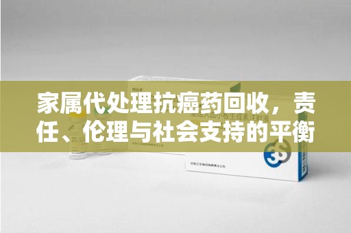 珠海家属代处理抗癌药回收，责任、伦理与社会支持的平衡