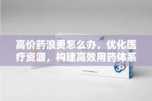 珠海高价药浪费怎么办，优化医疗资源，构建高效用药体系