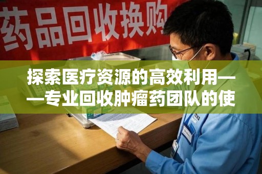 珠海探索医疗资源的高效利用——专业回收肿瘤药团队的使命与实践