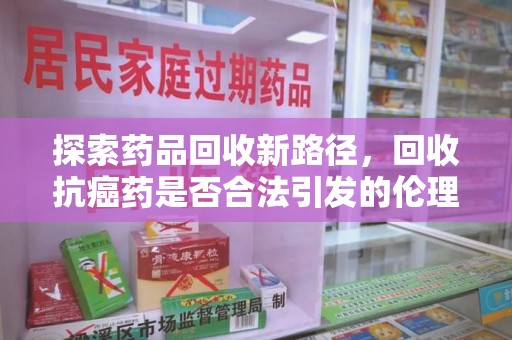 珠海探索药品回收新路径，回收抗癌药是否合法引发的伦理与法律思考
