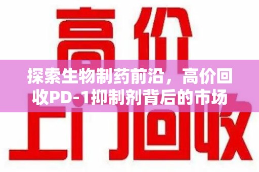 珠海探索生物制药前沿，高价回收PD-1抑制剂背后的市场与技术分析