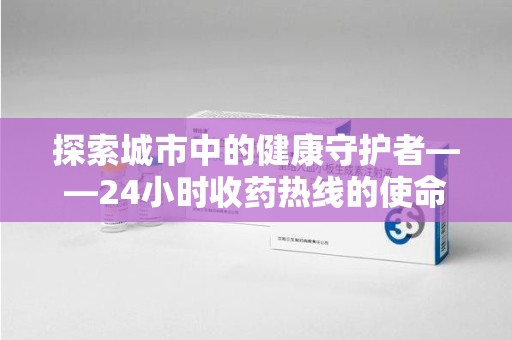 珠海探索城市中的健康守护者——24小时收药热线的使命与意义